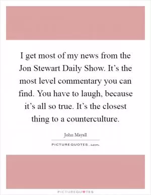 I get most of my news from the Jon Stewart Daily Show. It’s the most level commentary you can find. You have to laugh, because it’s all so true. It’s the closest thing to a counterculture Picture Quote #1