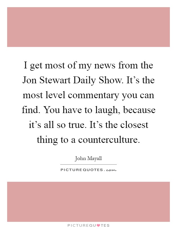 I get most of my news from the Jon Stewart Daily Show. It's the most level commentary you can find. You have to laugh, because it's all so true. It's the closest thing to a counterculture Picture Quote #1