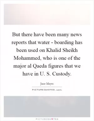 But there have been many news reports that water - boarding has been used on Khalid Sheikh Mohammed, who is one of the major al Qaeda figures that we have in U. S. Custody Picture Quote #1