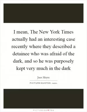 I mean, The New York Times actually had an interesting case recently where they described a detainee who was afraid of the dark, and so he was purposely kept very much in the dark Picture Quote #1