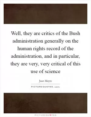 Well, they are critics of the Bush administration generally on the human rights record of the administration, and in particular, they are very, very critical of this use of science Picture Quote #1