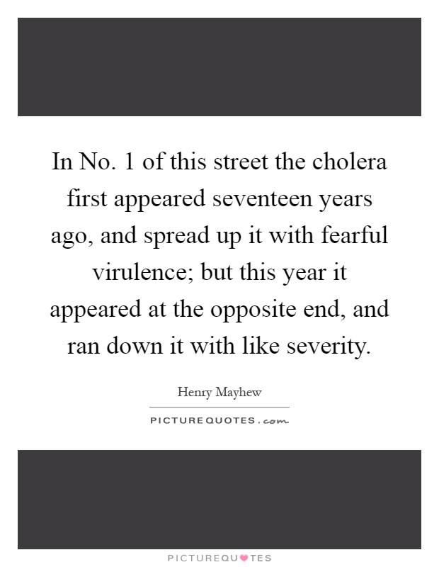 In No. 1 of this street the cholera first appeared seventeen years ago, and spread up it with fearful virulence; but this year it appeared at the opposite end, and ran down it with like severity Picture Quote #1