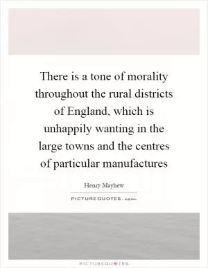 There is a tone of morality throughout the rural districts of England, which is unhappily wanting in the large towns and the centres of particular manufactures Picture Quote #1