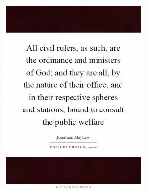 All civil rulers, as such, are the ordinance and ministers of God; and they are all, by the nature of their office, and in their respective spheres and stations, bound to consult the public welfare Picture Quote #1