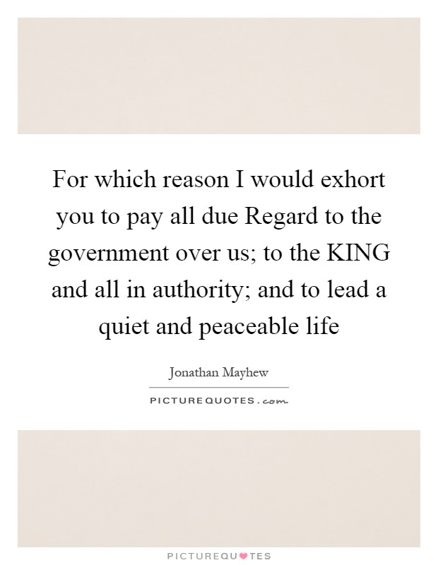 For which reason I would exhort you to pay all due Regard to the government over us; to the KING and all in authority; and to lead a quiet and peaceable life Picture Quote #1