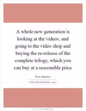 A whole new generation is looking at the videos, and going to the video shop and buying the re-release of the complete trilogy, which you can buy at a reasonable price Picture Quote #1