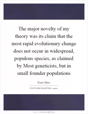 The major novelty of my theory was its claim that the most rapid evolutionary change does not occur in widespread, populous species, as claimed by Most geneticists, but in small founder populations Picture Quote #1