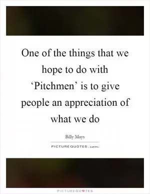One of the things that we hope to do with ‘Pitchmen’ is to give people an appreciation of what we do Picture Quote #1