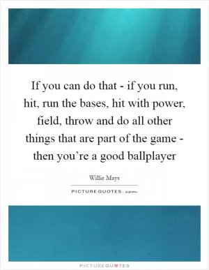 If you can do that - if you run, hit, run the bases, hit with power, field, throw and do all other things that are part of the game - then you’re a good ballplayer Picture Quote #1