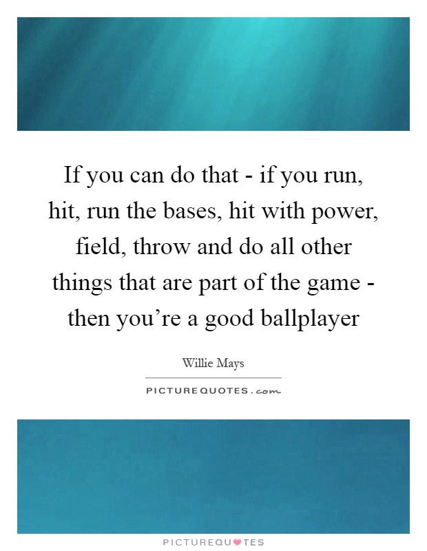 If you can do that - if you run, hit, run the bases, hit with power, field, throw and do all other things that are part of the game - then you're a good ballplayer Picture Quote #1
