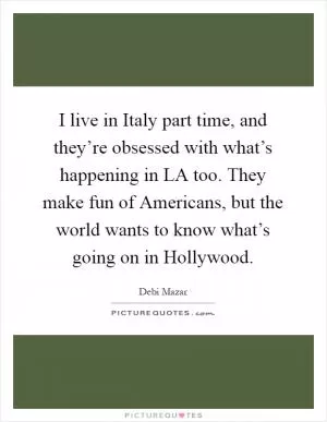 I live in Italy part time, and they’re obsessed with what’s happening in LA too. They make fun of Americans, but the world wants to know what’s going on in Hollywood Picture Quote #1