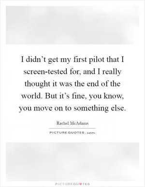I didn’t get my first pilot that I screen-tested for, and I really thought it was the end of the world. But it’s fine, you know, you move on to something else Picture Quote #1