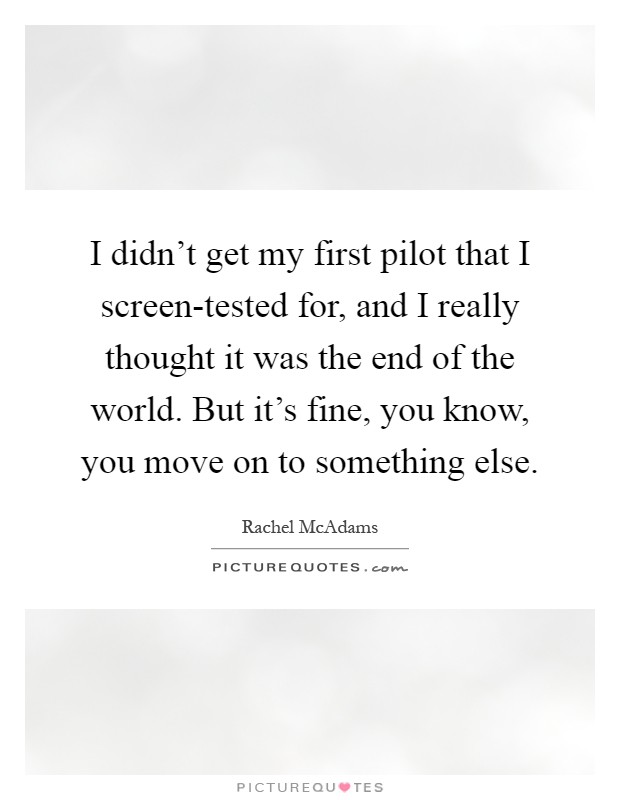 I didn't get my first pilot that I screen-tested for, and I really thought it was the end of the world. But it's fine, you know, you move on to something else Picture Quote #1