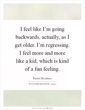 I feel like I’m going backwards, actually, as I get older. I’m regressing. I feel more and more like a kid, which is kind of a fun feeling Picture Quote #1