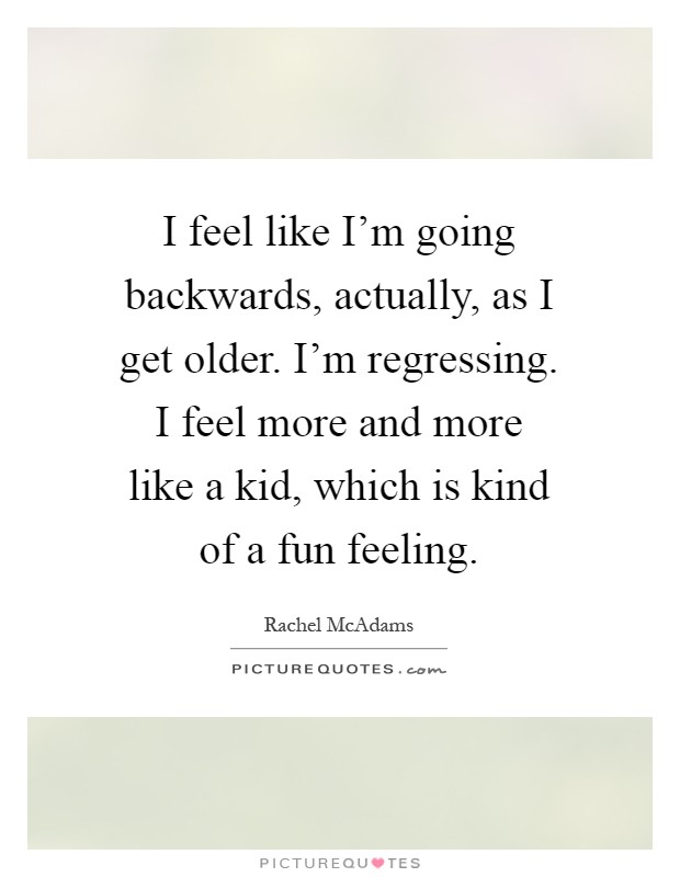 I feel like I'm going backwards, actually, as I get older. I'm regressing. I feel more and more like a kid, which is kind of a fun feeling Picture Quote #1