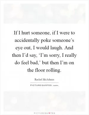 If I hurt someone, if I were to accidentally poke someone’s eye out, I would laugh. And then I’d say, ‘I’m sorry, I really do feel bad,’ but then I’m on the floor rolling Picture Quote #1