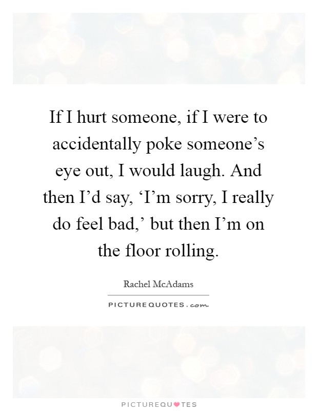 If I hurt someone, if I were to accidentally poke someone's eye out, I would laugh. And then I'd say, ‘I'm sorry, I really do feel bad,' but then I'm on the floor rolling Picture Quote #1