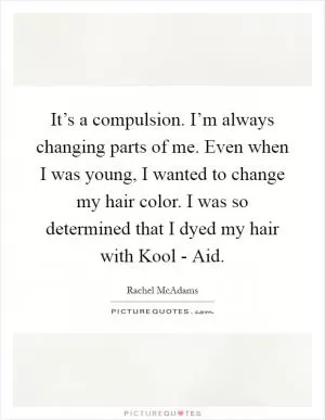 It’s a compulsion. I’m always changing parts of me. Even when I was young, I wanted to change my hair color. I was so determined that I dyed my hair with Kool - Aid Picture Quote #1