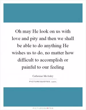 Oh may He look on us with love and pity and then we shall be able to do anything He wishes us to do, no matter how difficult to accomplish or painful to our feeling Picture Quote #1