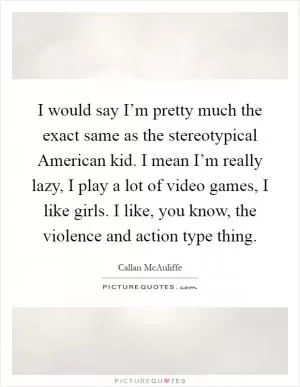 I would say I’m pretty much the exact same as the stereotypical American kid. I mean I’m really lazy, I play a lot of video games, I like girls. I like, you know, the violence and action type thing Picture Quote #1