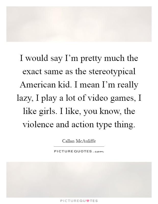 I would say I'm pretty much the exact same as the stereotypical American kid. I mean I'm really lazy, I play a lot of video games, I like girls. I like, you know, the violence and action type thing Picture Quote #1