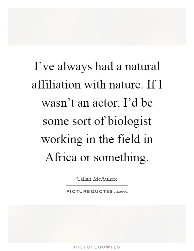I've always had a natural affiliation with nature. If I wasn't an actor, I'd be some sort of biologist working in the field in Africa or something Picture Quote #1