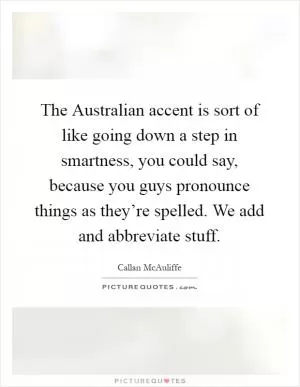 The Australian accent is sort of like going down a step in smartness, you could say, because you guys pronounce things as they’re spelled. We add and abbreviate stuff Picture Quote #1