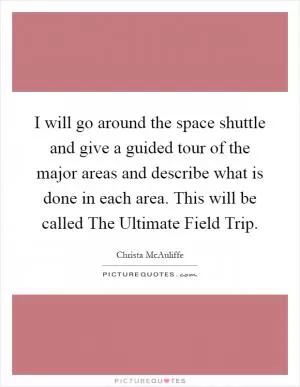 I will go around the space shuttle and give a guided tour of the major areas and describe what is done in each area. This will be called The Ultimate Field Trip Picture Quote #1