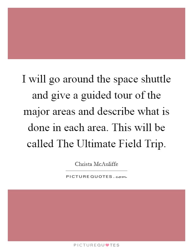I will go around the space shuttle and give a guided tour of the major areas and describe what is done in each area. This will be called The Ultimate Field Trip Picture Quote #1
