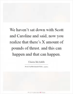 We haven’t sat down with Scott and Caroline and said, now you realize that there’s X amount of pounds of thrust. and this can happen and that can happen Picture Quote #1