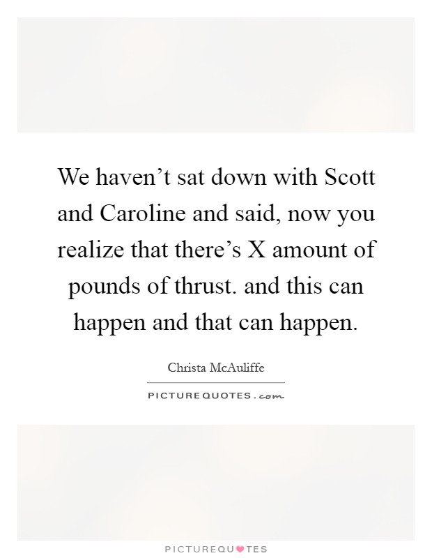 We haven't sat down with Scott and Caroline and said, now you realize that there's X amount of pounds of thrust. and this can happen and that can happen Picture Quote #1