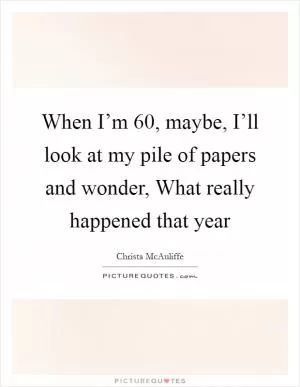 When I’m 60, maybe, I’ll look at my pile of papers and wonder, What really happened that year Picture Quote #1