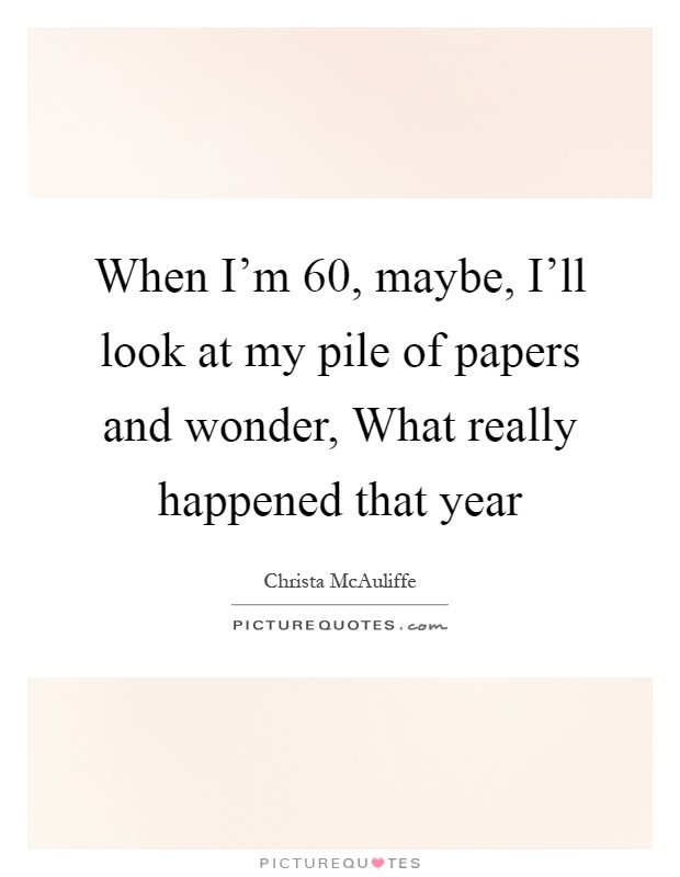 When I'm 60, maybe, I'll look at my pile of papers and wonder, What really happened that year Picture Quote #1