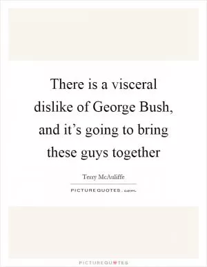 There is a visceral dislike of George Bush, and it’s going to bring these guys together Picture Quote #1