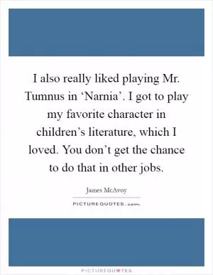 I also really liked playing Mr. Tumnus in ‘Narnia’. I got to play my favorite character in children’s literature, which I loved. You don’t get the chance to do that in other jobs Picture Quote #1