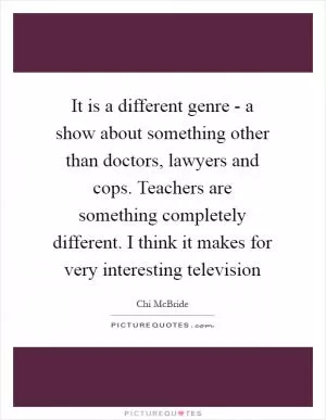 It is a different genre - a show about something other than doctors, lawyers and cops. Teachers are something completely different. I think it makes for very interesting television Picture Quote #1