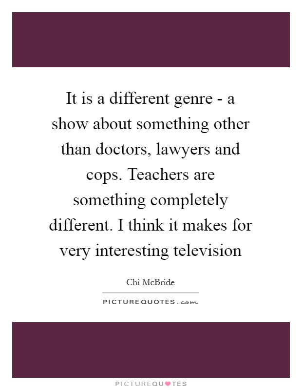 It is a different genre - a show about something other than doctors, lawyers and cops. Teachers are something completely different. I think it makes for very interesting television Picture Quote #1