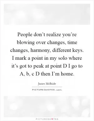 People don’t realize you’re blowing over changes, time changes, harmony, different keys. I mark a point in my solo where it’s got to peak at point D I go to A, b, c D then I’m home Picture Quote #1