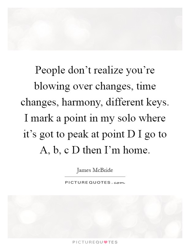People don't realize you're blowing over changes, time changes, harmony, different keys. I mark a point in my solo where it's got to peak at point D I go to A, b, c D then I'm home Picture Quote #1