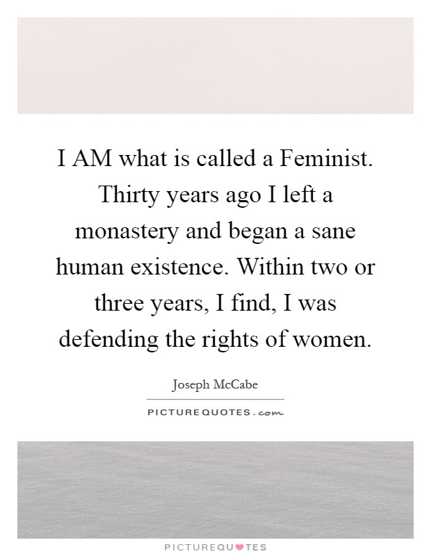 I AM what is called a Feminist. Thirty years ago I left a monastery and began a sane human existence. Within two or three years, I find, I was defending the rights of women Picture Quote #1