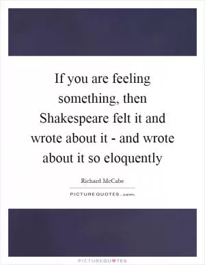 If you are feeling something, then Shakespeare felt it and wrote about it - and wrote about it so eloquently Picture Quote #1