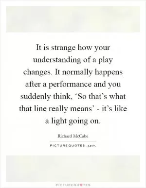 It is strange how your understanding of a play changes. It normally happens after a performance and you suddenly think, ‘So that’s what that line really means’ - it’s like a light going on Picture Quote #1