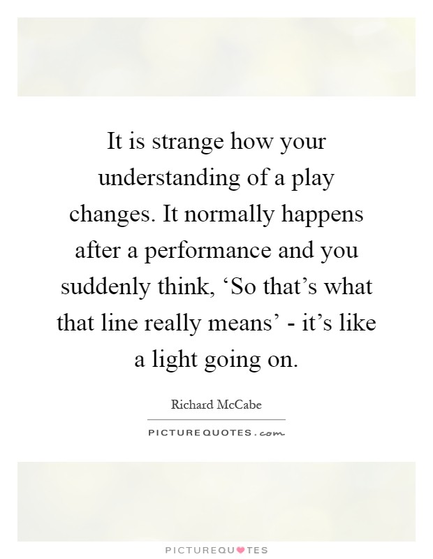 It is strange how your understanding of a play changes. It normally happens after a performance and you suddenly think, ‘So that's what that line really means' - it's like a light going on Picture Quote #1