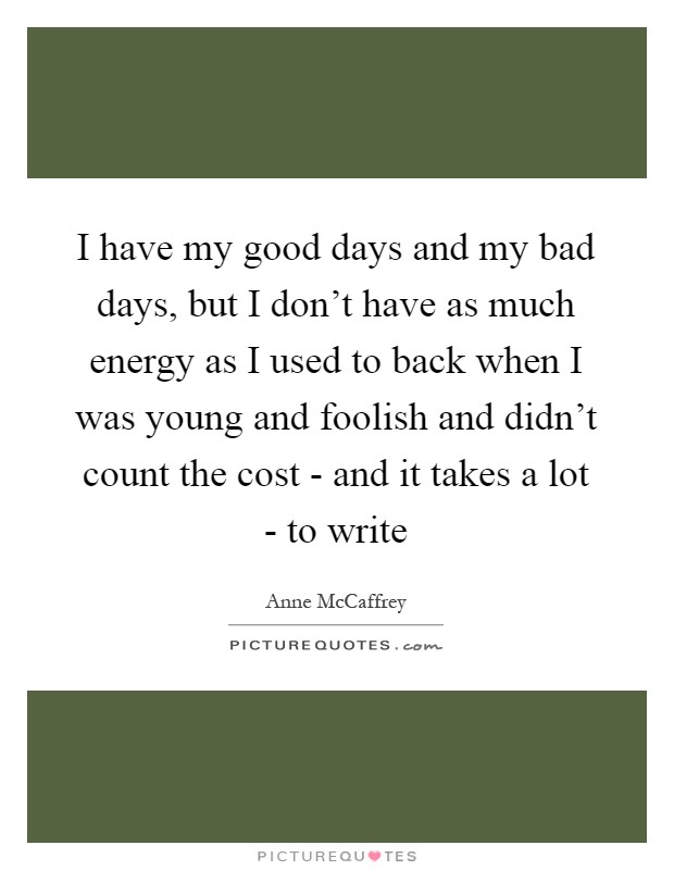 I have my good days and my bad days, but I don't have as much energy as I used to back when I was young and foolish and didn't count the cost - and it takes a lot - to write Picture Quote #1