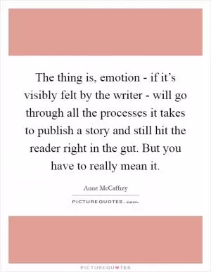 The thing is, emotion - if it’s visibly felt by the writer - will go through all the processes it takes to publish a story and still hit the reader right in the gut. But you have to really mean it Picture Quote #1