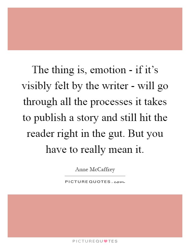 The thing is, emotion - if it's visibly felt by the writer - will go through all the processes it takes to publish a story and still hit the reader right in the gut. But you have to really mean it Picture Quote #1