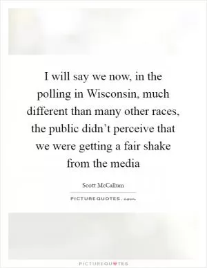 I will say we now, in the polling in Wisconsin, much different than many other races, the public didn’t perceive that we were getting a fair shake from the media Picture Quote #1