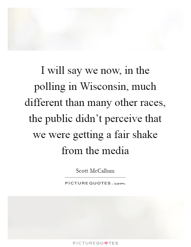 I will say we now, in the polling in Wisconsin, much different than many other races, the public didn't perceive that we were getting a fair shake from the media Picture Quote #1