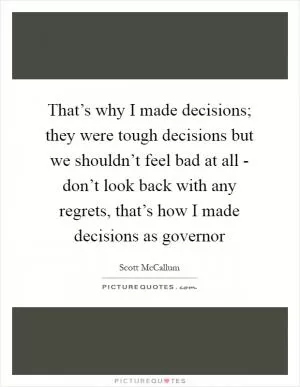 That’s why I made decisions; they were tough decisions but we shouldn’t feel bad at all - don’t look back with any regrets, that’s how I made decisions as governor Picture Quote #1