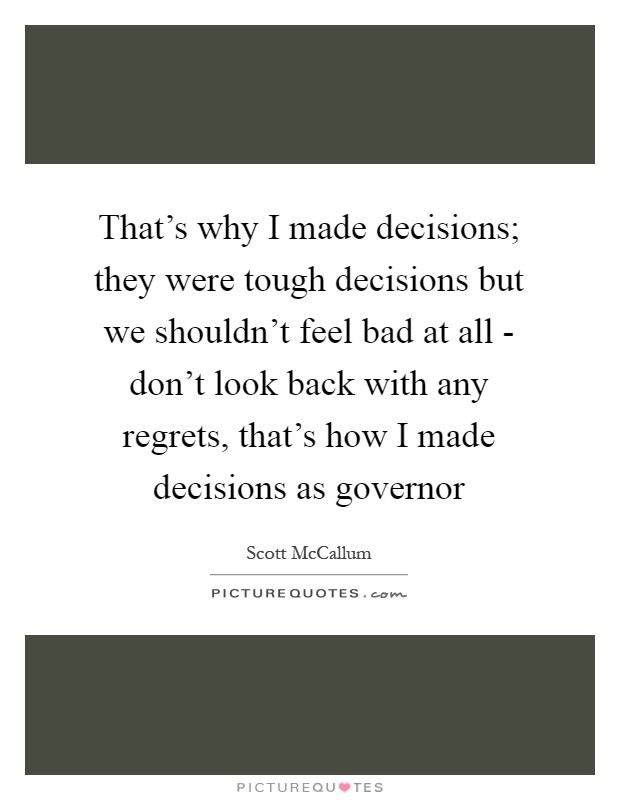 That's why I made decisions; they were tough decisions but we shouldn't feel bad at all - don't look back with any regrets, that's how I made decisions as governor Picture Quote #1